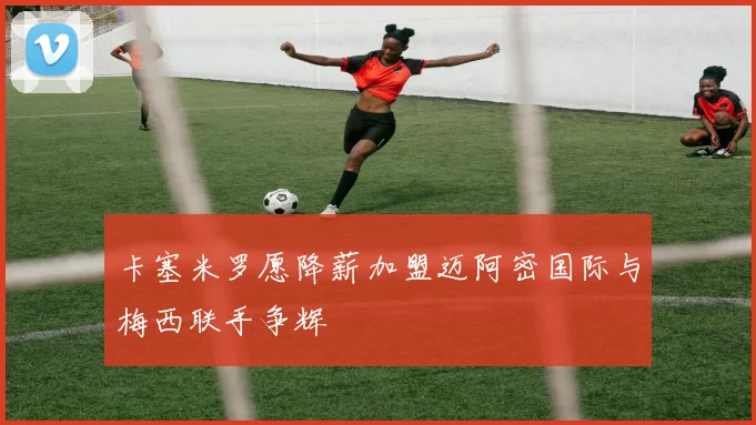卡塞米罗愿降薪加盟迈阿密国际与梅西联手争辉